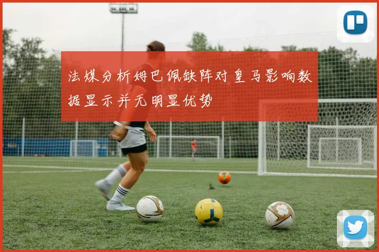 法媒分析姆巴佩缺阵对皇马影响数据显示并无明显优势