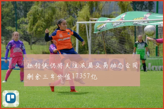 独行侠仍将关注浓眉交易动态合同剩余三年价值17357亿