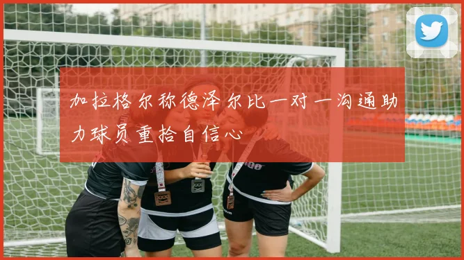 加拉格尔称德泽尔比一对一沟通助力球员重拾自信心