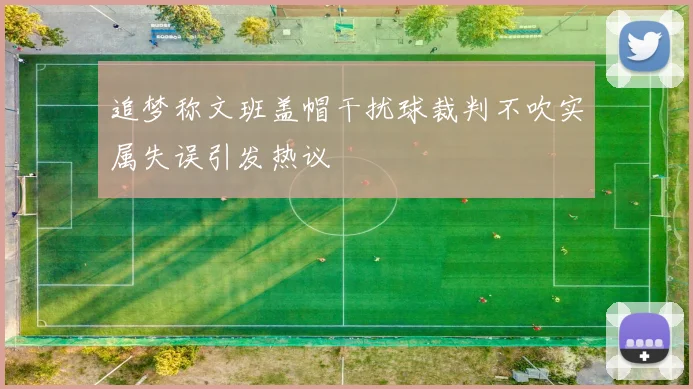 追梦称文班盖帽干扰球裁判不吹实属失误引发热议