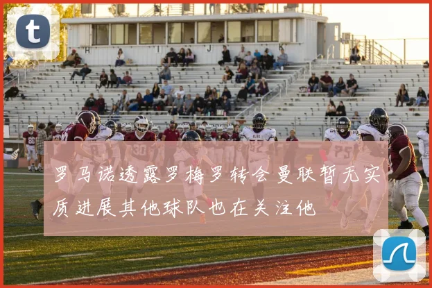 罗马诺透露罗梅罗转会曼联暂无实质进展其他球队也在关注他