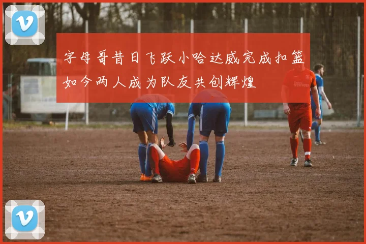 字母哥昔日飞跃小哈达威完成扣篮如今两人成为队友共创辉煌