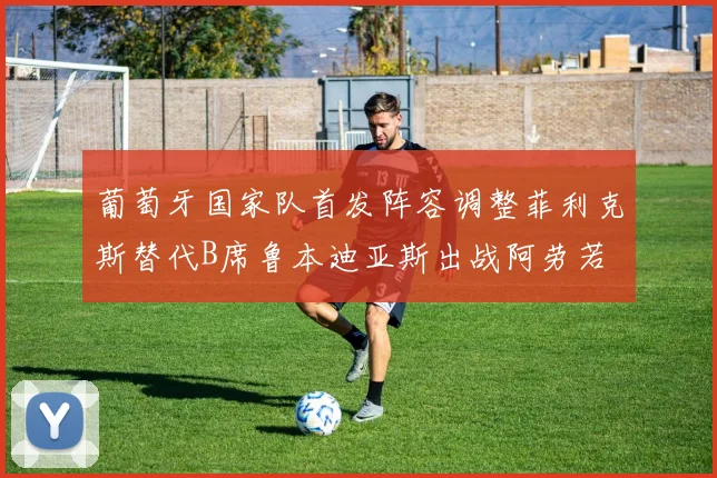 葡萄牙国家队首发阵容调整菲利克斯替代B席鲁本迪亚斯出战阿劳若