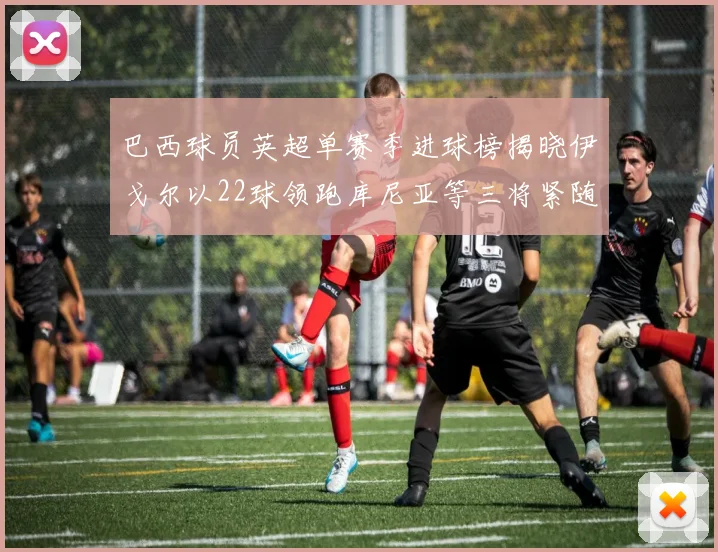 巴西球员英超单赛季进球榜揭晓伊戈尔以22球领跑库尼亚等三将紧随其后