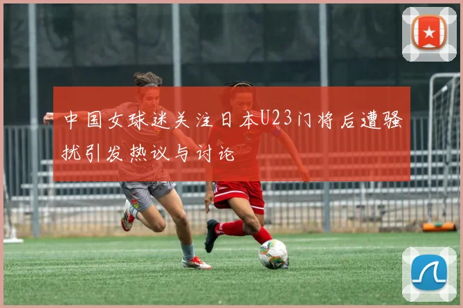 中国女球迷关注日本U23门将后遭骚扰引发热议与讨论