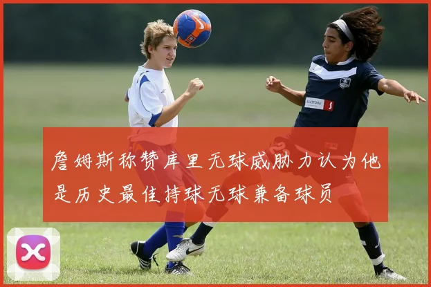 詹姆斯称赞库里无球威胁力认为他是历史最佳持球无球兼备球员