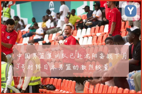 中国男篮集训队已赴沈阳备战下月3号对阵日本男篮的激烈较量