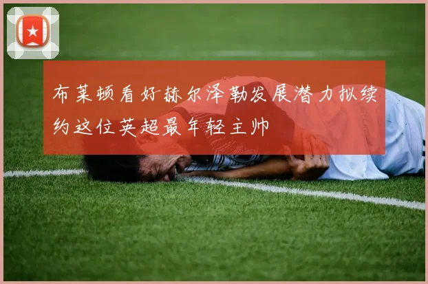 布莱顿看好赫尔泽勒发展潜力拟续约这位英超最年轻主帅