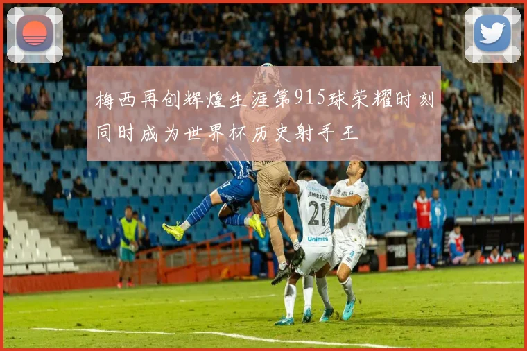 梅西再创辉煌生涯第915球荣耀时刻同时成为世界杯历史射手王