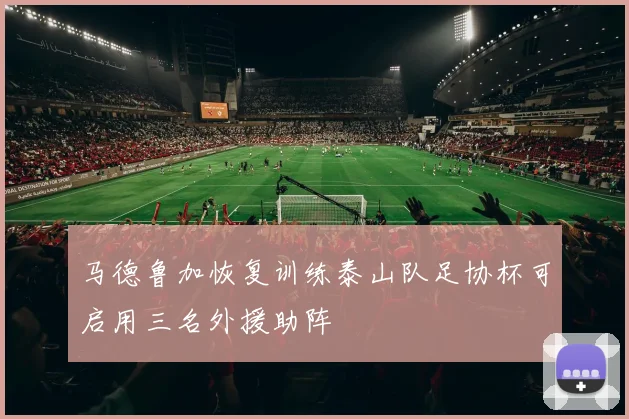 马德鲁加恢复训练泰山队足协杯可启用三名外援助阵