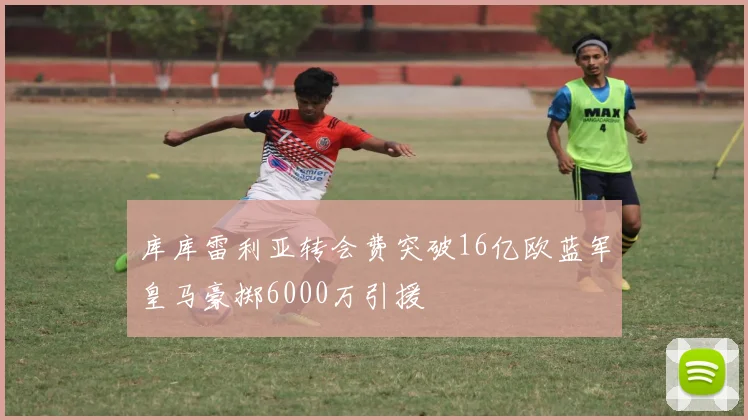 库库雷利亚转会费突破16亿欧蓝军皇马豪掷6000万引援