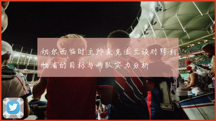 切尔西临时主帅麦克法兰谈对阵利物浦的目标与两队实力分析