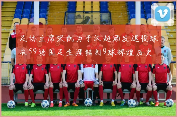 足协主席宋凯为于汉超颁发退役球衣59场国足生涯铭刻9球辉煌历史