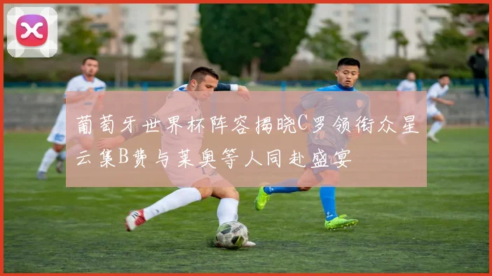 葡萄牙世界杯阵容揭晓C罗领衔众星云集B费与莱奥等人同赴盛宴