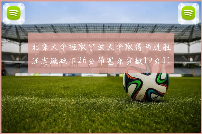 北京大学轻取宁波大学取得两连胜汪志鹏砍下26分昂塞尔贡献19分11篮板5助攻