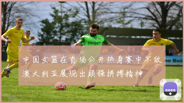 中国女篮在首场公开热身赛中不敌澳大利亚展现出顽强拼搏精神