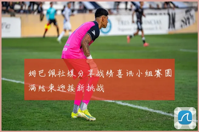 姆巴佩社媒分享战绩喜讯小组赛圆满结束迎接新挑战