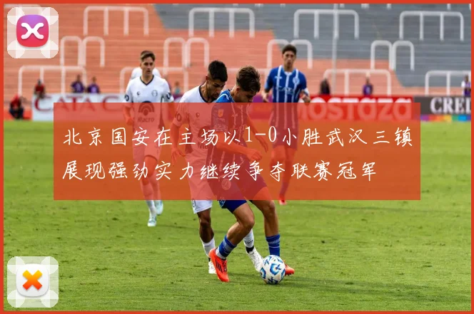 北京国安在主场以1-0小胜武汉三镇展现强劲实力继续争夺联赛冠军